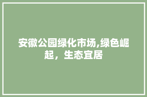 安徽公园绿化市场,绿色崛起，生态宜居
