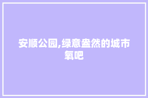 安顺公园,绿意盎然的城市氧吧