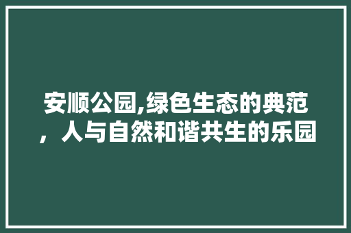 安顺公园,绿色生态的典范，人与自然和谐共生的乐园