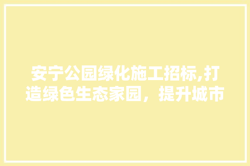 安宁公园绿化施工招标,打造绿色生态家园，提升城市品质
