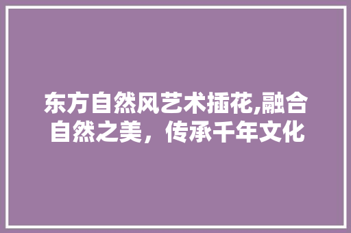 东方自然风艺术插花,融合自然之美，传承千年文化