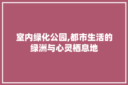 室内绿化公园,都市生活的绿洲与心灵栖息地