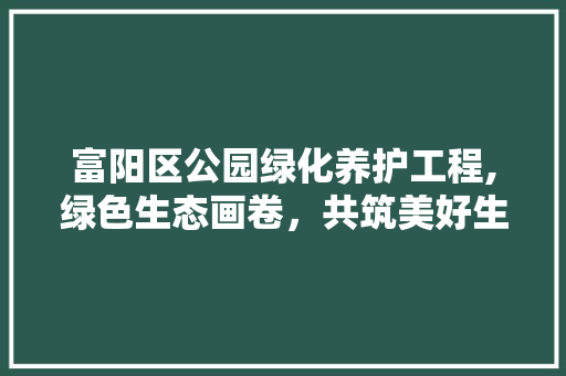富阳区公园绿化养护工程,绿色生态画卷，共筑美好生活