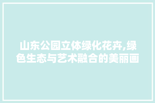 山东公园立体绿化花卉,绿色生态与艺术融合的美丽画卷 果树修剪整形