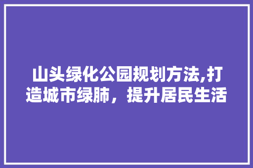 山头绿化公园规划方法,打造城市绿肺，提升居民生活品质