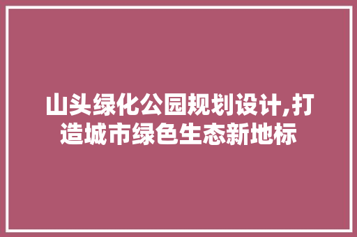 山头绿化公园规划设计,打造城市绿色生态新地标