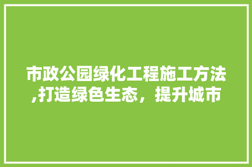 市政公园绿化工程施工方法,打造绿色生态，提升城市品质 灌溉施肥