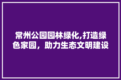 常州公园园林绿化,打造绿色家园，助力生态文明建设 果树修剪整形