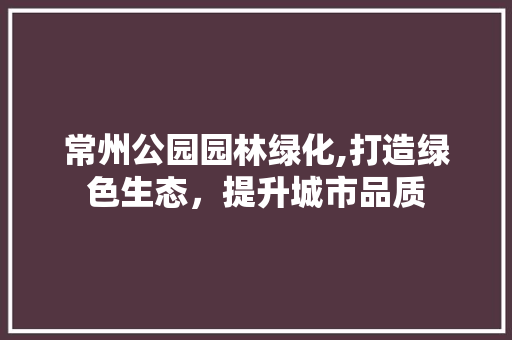 常州公园园林绿化,打造绿色生态，提升城市品质