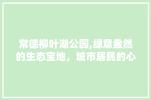 常德柳叶湖公园,绿意盎然的生态宝地，城市居民的心灵栖息地