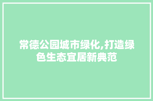 常德公园城市绿化,打造绿色生态宜居新典范