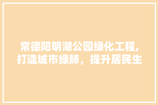 常德阳明湖公园绿化工程,打造城市绿肺，提升居民生活品质