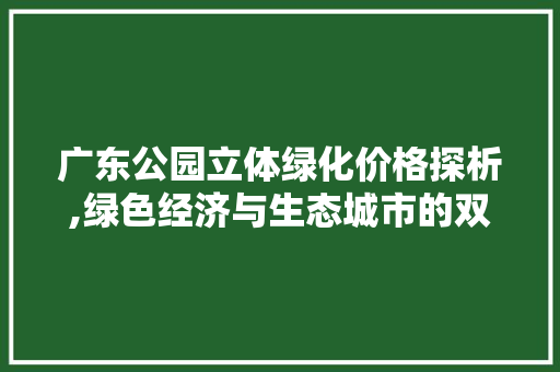 广东公园立体绿化价格探析,绿色经济与生态城市的双赢之路