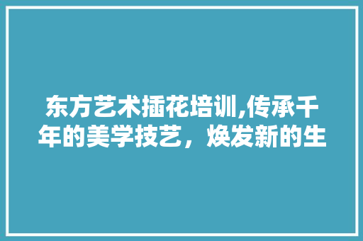 东方艺术插花培训,传承千年的美学技艺，焕发新的生命力