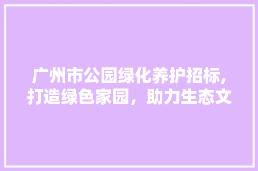 广州市公园绿化养护招标,打造绿色家园，助力生态文明建设
