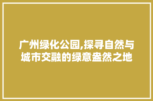 广州绿化公园,探寻自然与城市交融的绿意盎然之地