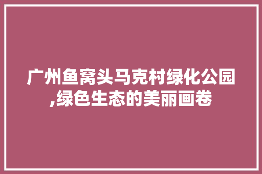 广州鱼窝头马克村绿化公园,绿色生态的美丽画卷