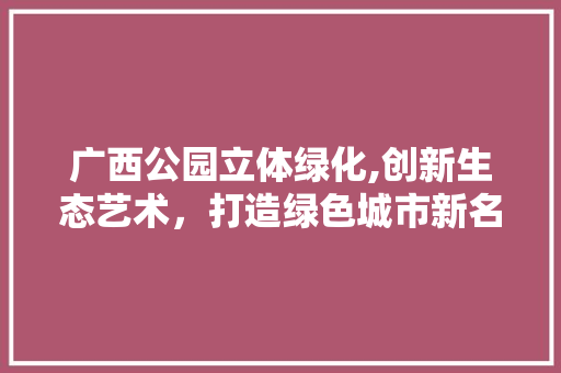 广西公园立体绿化,创新生态艺术，打造绿色城市新名片