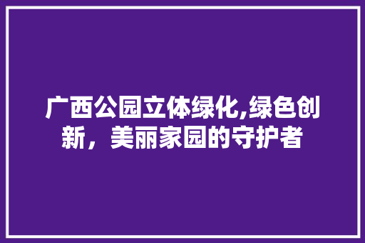 广西公园立体绿化,绿色创新，美丽家园的守护者