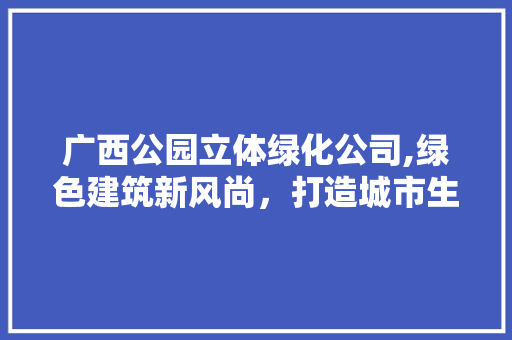 广西公园立体绿化公司,绿色建筑新风尚，打造城市生态新名片