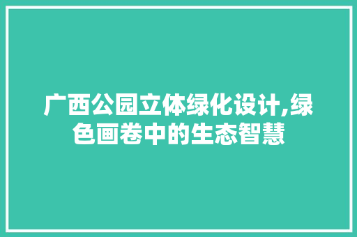 广西公园立体绿化设计,绿色画卷中的生态智慧