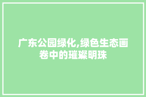 广东公园绿化,绿色生态画卷中的璀璨明珠
