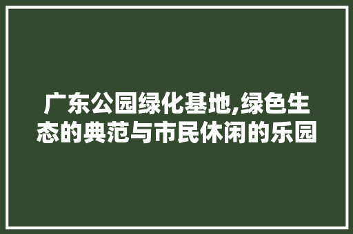 广东公园绿化基地,绿色生态的典范与市民休闲的乐园