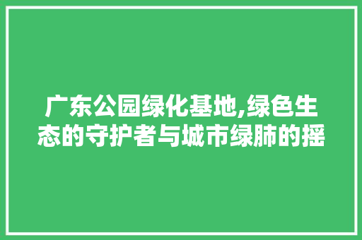 广东公园绿化基地,绿色生态的守护者与城市绿肺的摇篮