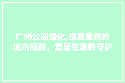 广州公园绿化,绿意盎然的城市绿肺，宜居生活的守护者
