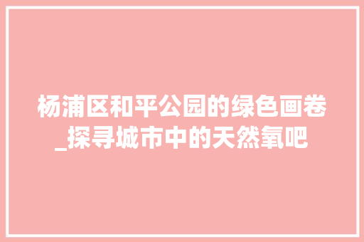 杨浦区和平公园的绿色画卷_探寻城市中的天然氧吧