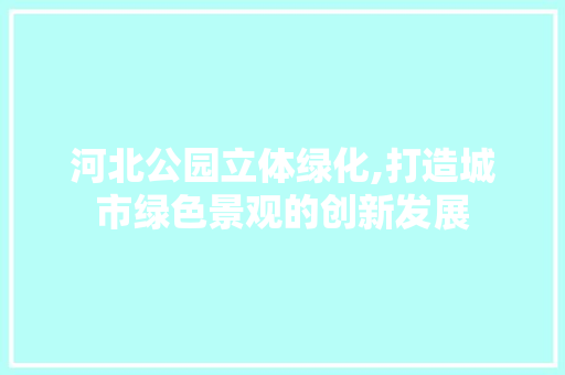 河北公园立体绿化,打造城市绿色景观的创新发展