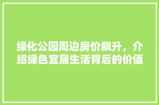 绿化公园周边房价飙升，介绍绿色宜居生活背后的价值密码