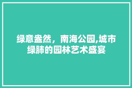 绿意盎然，南海公园,城市绿肺的园林艺术盛宴