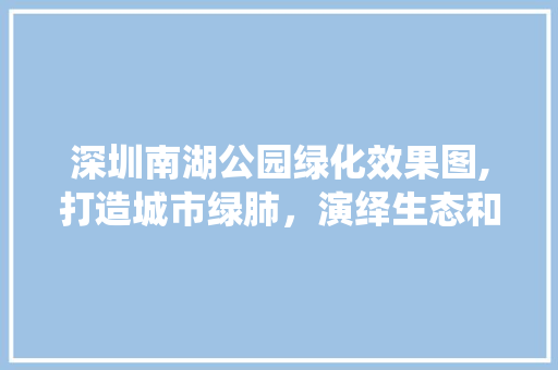 深圳南湖公园绿化效果图,打造城市绿肺，演绎生态和谐之美