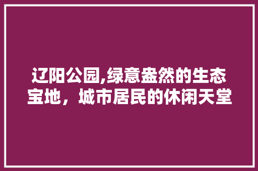 辽阳公园,绿意盎然的生态宝地，城市居民的休闲天堂