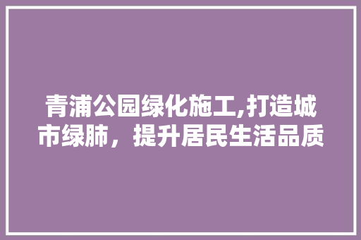 青浦公园绿化施工,打造城市绿肺，提升居民生活品质