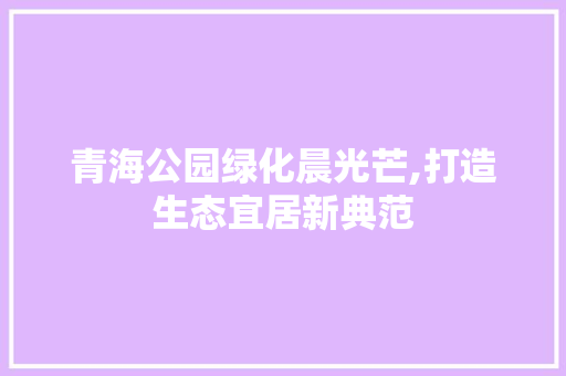 青海公园绿化晨光芒,打造生态宜居新典范