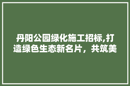 丹阳公园绿化施工招标,打造绿色生态新名片，共筑美好家园