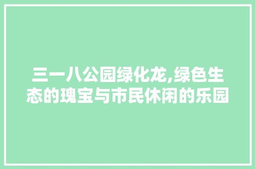 三一八公园绿化龙,绿色生态的瑰宝与市民休闲的乐园