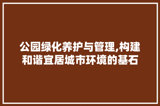 公园绿化养护与管理,构建和谐宜居城市环境的基石