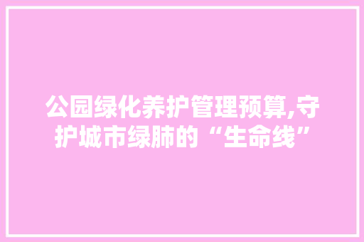 公园绿化养护管理预算,守护城市绿肺的“生命线”