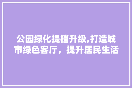 公园绿化提档升级,打造城市绿色客厅，提升居民生活品质