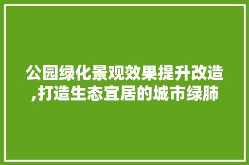 公园绿化景观效果提升改造,打造生态宜居的城市绿肺