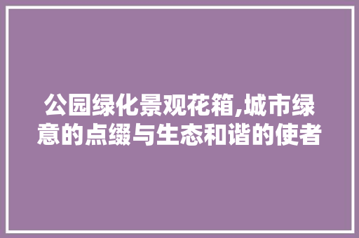 公园绿化景观花箱,城市绿意的点缀与生态和谐的使者