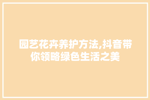 园艺花卉养护方法,抖音带你领略绿色生活之美