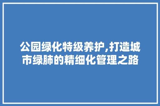 公园绿化特级养护,打造城市绿肺的精细化管理之路