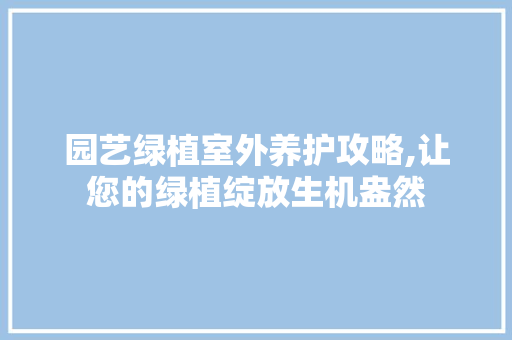 园艺绿植室外养护攻略,让您的绿植绽放生机盎然