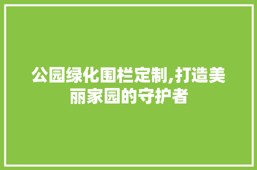 公园绿化围栏定制,打造美丽家园的守护者