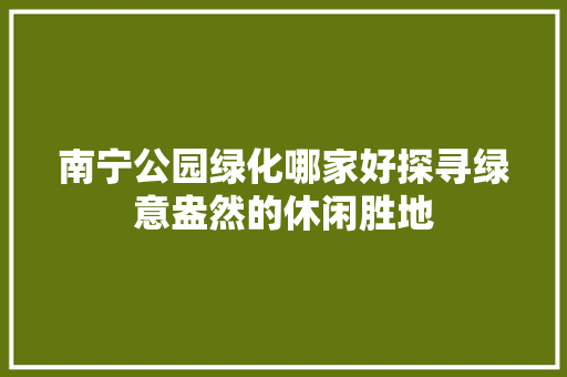 南宁公园绿化哪家好探寻绿意盎然的休闲胜地