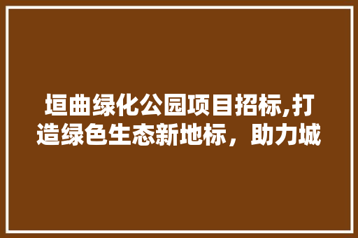 垣曲绿化公园项目招标,打造绿色生态新地标，助力城市绿色发展